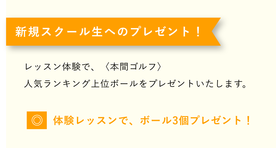 新規スクール生へのプレゼント！レッスン体験で、〈本間ゴルフ〉人気ランキング上位ボールをプレゼントいたします。